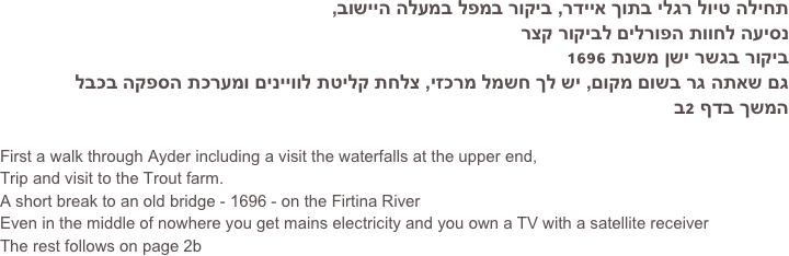 תחילה טיול רגלי בתוך איידר, ביקור במפל במעלה היישוב, 
נסיעה לחוות הפורלים לביקור קצר
ביקור בגשר ישן משנת 1696
גם שאתה גר בשום מקום, יש לך חשמל מרכזי, צלחת קליטת לוויינים ומערכת הספקה בכבל
המשך בדף 2ב

First a walk through Ayder including a visit the waterfalls at the upper end,
Trip and visit to the Trout farm.
A short break to an old bridge - 1696 - on the Firtina River
Even in the middle of nowhere you get mains electricity and you own a TV with a satellite receiver
The rest follows on page 2b