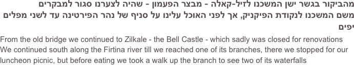 
מהביקור בגשר ישן המשכנו לזיל-קאלה - מבצר הפעמון - שהיה לצערנו סגור למבקרים
משם המשכנו לנקודת הפיקניק, אך לפני האוכל עלינו על סניף של נהר הפירטינה עד לשני מפלים יפים
From the old bridge we continued to Zilkale - the Bell Castle - which sadly was closed for renovations
We continued south along the Firtina river till we reached one of its branches, there we stopped for our luncheon picnic, but before eating we took a walk up the branch to see two of its waterfalls