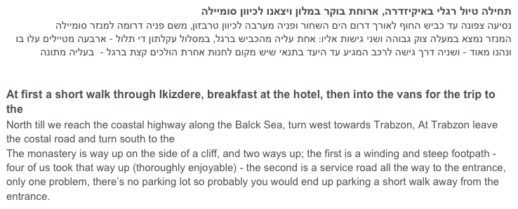 תחילה טיול רגלי באיקיזדרה, ארוחת בוקר במלון ויצאנו לכיוון סומיילה 
נסיעה צפונה עד כביש החוף לאורך דרום הים השחור ופניה מערבה לכיוון טרבזון, משם פניה דרומה למנזר סומיילה
המנזר נמצא במעלה צוק גבוהה ושני גישות אליו: אחת עליה מהכביש ברגל, במסלול עקלתון די תלול - ארבעה מטיילים עלו בו ונהנו מאוד - ושניה דרך גישה לרכב המגיע עד היעד בתנאי שיש מקום לחנות אחרת הולכים קצת ברגל -  בעליה מתונה
מידע נוסף על המנזר

At first a short walk through Ikizdere, breakfast at the hotel, then into the vans for the trip to the Sumela Monastery
North till we reach the coastal highway along the Balck Sea, turn west towards Trabzon, At Trabzon leave the costal road and turn south to the Sumela Monastery
The monastery is way up on the side of a cliff, and two ways up; the first is a winding and steep footpath - four of us took that way up (thoroughly enjoyable) - the second is a service road all the way to the entrance, only one problem, there’s no parking lot so probably you would end up parking a short walk away from the entrance.