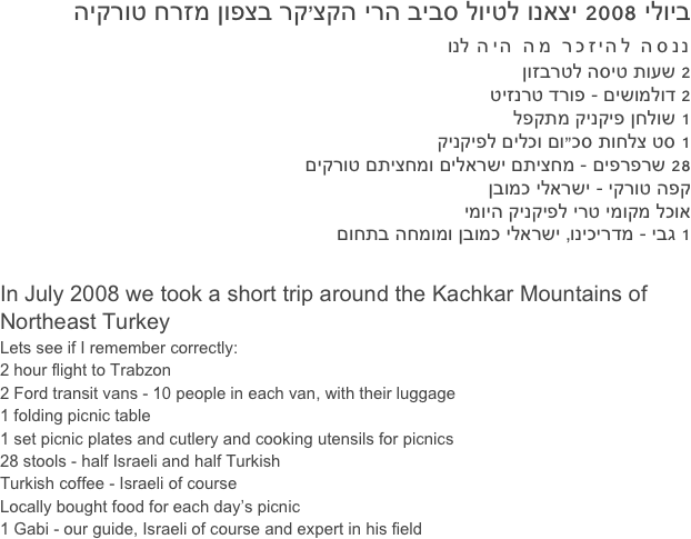 ביולי 2008 יצאנו לטיול סביב הרי הקצ’קר בצפון מזרח טורקיה
ננסה להיזכר מה היה לנו
 2 שעות טיסה לטרבזון
2 דולמושים - פורד טרנזיט
1 שולחן פיקניק מתקפל
1 סט צלחות סכ”ום וכלים לפיקניק
28 שרפרפים - מחציתם ישראלים ומחציתם טורקים
קפה טורקי - ישראלי כמובן
אוכל מקומי טרי לפיקניק היומי
1 גבי - מדריכינו, ישראלי כמובן ומומחה בתחום

In July 2008 we took a short trip around the Kachkar Mountains of Northeast Turkey
Lets see if I remember correctly:
2 hour flight to Trabzon
2 Ford transit vans - 10 people in each van, with their luggage
1 folding picnic table
1 set picnic plates and cutlery and cooking utensils for picnics
28 stools - half Israeli and half Turkish
Turkish coffee - Israeli of course
Locally bought food for each day’s picnic
1 Gabi - our guide, Israeli of course and expert in his field
