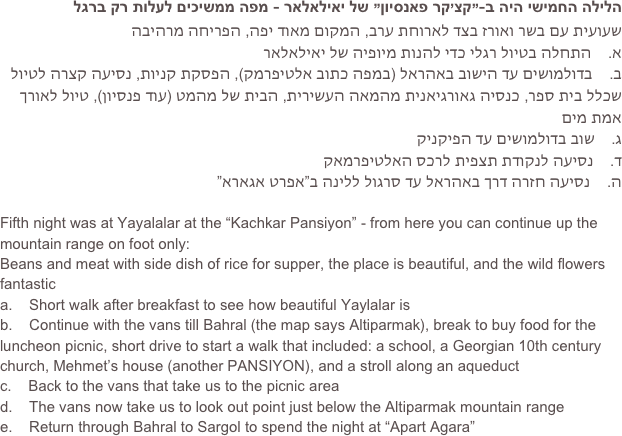 הלילה החמישי היה ב-”קצ’קר פאנסיון” של יאילאלאר - מפה ממשיכים לעלות רק ברגל
שעועית עם בשר ואורז בצד לארוחת ערב, המקום מאוד יפה, הפריחה מרהיבה
א.    התחלה בטיול רגלי כדי להנות מיופיה של יאילאלאר
ב.    בדולמושים עד הישוב באהראל )במפה כתוב אלטיפרמק(, הפסקת קניות, נסיעה קצרה לטיול שכלל בית ספר, כנסיה גאורגיאנית מהמאה העשירית, הבית של מהמט )עוד פנסיון(, טיול לאורך אמת מים
ג.    שוב בדולמושים עד הפיקניק
ד.    נסיעה לנקודת תצפית לרכס האלטיפרמאק
ה.    נסיעה חזרה דרך באהראל עד סרגול ללינה ב”אפרט אגארא”

Fifth night was at Yayalalar at the “Kachkar Pansiyon” - from here you can continue up the mountain range on foot only:
Beans and meat with side dish of rice for supper, the place is beautiful, and the wild flowers fantastic
a.    Short walk after breakfast to see how beautiful Yaylalar is
b.    Continue with the vans till Bahral (the map says Altiparmak), break to buy food for the luncheon picnic, short drive to start a walk that included: a school, a Georgian 10th century church, Mehmet’s house (another PANSIYON), and a stroll along an aqueduct
c.    Back to the vans that take us to the picnic area
d.    The vans now take us to look out point just below the Altiparmak mountain range
e.    Return through Bahral to Sargol to spend the night at “Apart Agara”